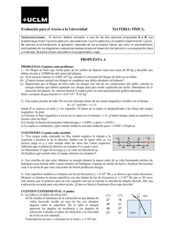 UCLM Evaluación para el Acceso a la Universidad MATERIA FÍSICA Instrucciones El alumno deberá contestar a una de las dos opciones propuestas A o B Los problemas puntúan 3 puntos cada uno las cuestiones 1 punto cada una y la cuestión experimental 1 punto Se valorará prioritariamente la aplicación razonada de los principios físicos así como el planteamiento acompañado de los diagramas o esquemas necesarios para el desarrollo del ejercicio y una exposición clara y ordenada Se podrá utilizar calcul…