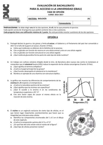 Dlslrto   canalBs   EVALUACIÓN DE BACHILLERATO PARA EL ACCCESO A LA UNIVERSIDAD EBAU FASE DE OPCIÓN CURSO 20162017 MATERIA BIOLOGÍA 4 Convocatoria Instrucciones Se debe elegir una de las dos opciones A o B de las que presenta el ejercicio Cada opción consta de 10 preguntas que podrán contener dos o más cuestiones Cada pregunta tiene una calificación máxima de 1 punto No está permitido mezclar cuestiones de las dos opciones OPCIÓN A 1 Portugal declara la guerra a las grasas y limita el azúcar el…