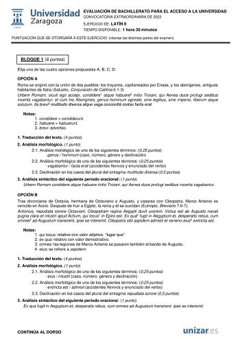 EVALUACIÓN DE BACHILLERATO PARA EL ACCESO A LA UNIVERSIDAD CONVOCATORIA EXTRAORDINARIA DE 2023 EJERCICIO DE LATÍN II TIEMPO DISPONIBLE 1 hora 30 minutos PUNTUACIÓN QUE SE OTORGARÁ A ESTE EJERCICIO véanse las distintas partes del examen BLOQUE 1 6 puntos Elija una de las cuatro opciones propuestas A B C D OPCIÓN A Roma se originó con la unión de dos pueblos los troyanos capitaneados por Eneas y los aborígenes antiguos habitantes de Italia Salustio Conjuración de Catilina 613 Urbem Romam sicuti e…