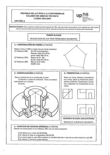 PRUEBAS DE ACCESO A LA UNIVERSIDAD EXAMEN DE DIBUJO TÉCNICO CURSO 20142015 OPCIÓN A up PutJi de Naarra Nafauoako Unibersitae Publiloi INSTRUCCIONES ESTE EJERCICIO CONSTA DE DOS OPCIONES A Y 8 CADA UNA TIENE DOS BLOQUES EN EL PRIMERO HAY TRES EJERCI CIOS DE LOS QUE DEBES ELEGIR DOS DE ELLOS EN EL SEGUNDO BLOQUE HAY UN EJERCICIO DE RESOLUCIÓN OBLIGATORIA rPRIMERBLOQUE  Ld REALIZA DOS DE LOS TRES PROBLEMAS SIGUIENTES 1 CONSTRUCCIÓN DE FIGURA 3 PUNTOS B DIBUJA A ESCALA 1500 LA FIGURA CON LOS DATOS …