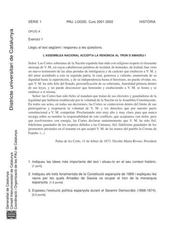 Districte universitari de Catalunya SRIE 1 PAU LOGSE Curs 20012002 HISTRIA OPCIÓ A Exercici 1 Llegiu el text segent i responeu a les qestions LASSEMBLEA NACIONAL ACCEPTA LA RENÚNCIA AL TRON DAMADEU I Señor Las Cortes soberanas de la Nación española han oído con religioso respeto el elocuente mensaje de V M en cuyas caballerosas palabras de rectitud de honradez de lealtad han visto un nuevo testimonio de las altas prendas de inteligencia y de carácter que enaltecen a V M y del amor acendrado a e…