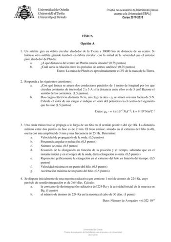 Prueba de evaluación de Bachillerato para el acceso a la Universidad EBAU Curso 20172018 FÍSICA Opción A 1 Un satélite gira en órbita circular alrededor de la Tierra a 30000 km de distancia de su centro Si hubiese otro satélite girando también en órbita circular con la mitad de la velocidad que el anterior pero alrededor de Plutón a A qué distancia del centro de Plutón estaría situado 075 puntos b Cuál sería la relación entre los periodos de ambos satélites 075 puntos Datos La masa de Plutón es…