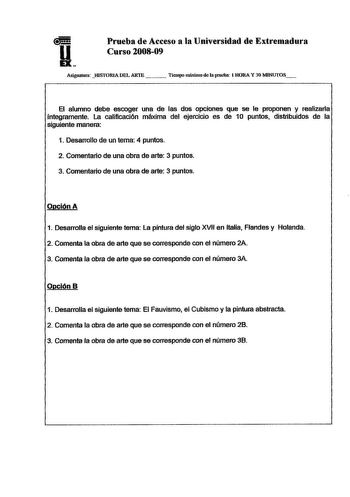 Prueba de Acceso a la Universidad de Extremadura Curso 200809 AsigualUm HISTORIA DEL ARTE   Tiempo mátjmo de la prueba 1RORA Y 30 MINlITOS El alumno debe escoger una de las dos opciones que se le proponen y realizarla íntegramente La calificación máxima del ejercicio es de 10 puntos distribuidos de la siguiente manera 1 Desarrollo de un tema 4 puntos 2 Comentario de una obra de arte 3 puntos 3 Comentario de una obra de arte 3 puntos Opción A 1 Desarrolla el siguiente tema La pintura del siglo X…