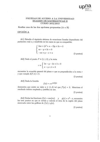 upt Nfl Ukrttco rhh PRUEBAS DE ACCESO A LA UNIVERSIDAD EXAMEN DE MATEMÁTICAS II CURSO 20122013 Realiza una de las dos opciones propuestas A o B OPCIÓN A Al Estudia el siguiente sistema de ecuaciones lineales dependiente del parámetro real a y resuélvelo en los casos en que es compatible 2ax  a2  a  2y  2z  2 axy2z0  axyz  a 3 puntos A2 Dado el punto P  1 1 3 y la recta T 2xy2z30 xy40 encuentra la ecuación general del plano n que es perpendicular a la recta r y que cumple dP n  3 2 puntos A3 Dad…