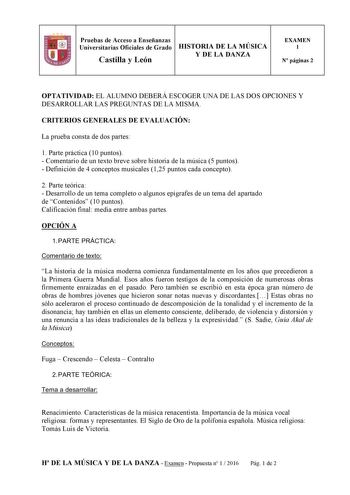 Pruebas de Acceso a Enseñanzas Universitarias Oficiales de Grado HISTORIA DE LA MÚSICA Castilla y León Y DE LA DANZA EXAMEN 1 N páginas 2 1 1 1 OPTATIVIDAD EL ALUMNO DEBERÁ ESCOGER UNA DE LAS DOS OPCIONES Y DESARROLLAR LAS PREGUNTAS DE LA MISMA CRITERIOS GENERALES DE EVALUACIÓN La prueba consta de dos partes 1 Parte práctica 10 puntos  Comentario de un texto breve sobre historia de la música 5 puntos  Definición de 4 conceptos musicales 125 puntos cada concepto 2 Parte teórica  Desarrollo de un…