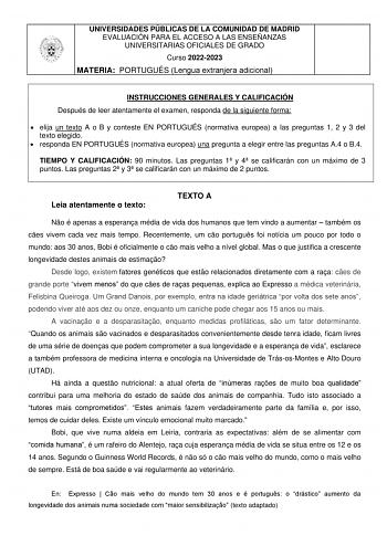 UNIVERSIDADES PÚBLICAS DE LA COMUNIDAD DE MADRID EVALUACIÓN PARA EL ACCESO A LAS ENSEÑANZAS UNIVERSITARIAS OFICIALES DE GRADO Curso 20222023 MATERIA PORTUGUÉS Lengua extranjera adicional INSTRUCCIONES GENERALES Y CALIFICACIÓN Después de leer atentamente el examen responda de la siguiente forma  elija un texto A o B y conteste EN PORTUGUÉS normativa europea a las preguntas 1 2 y 3 del texto elegido  responda EN PORTUGUÉS normativa europea una pregunta a elegir entre las preguntas A4 o B4 TIEMPO …