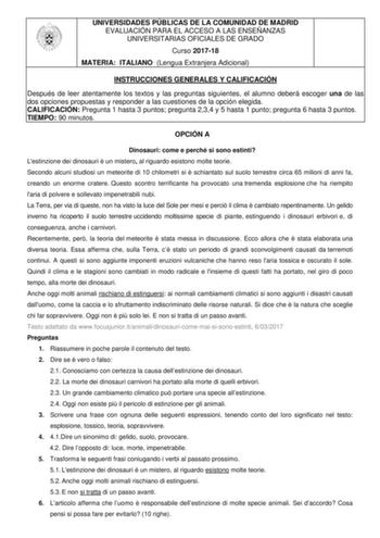 UNIVERSIDADES PÚBLICAS DE LA COMUNIDAD DE MADRID EVALUACIÓN PARA EL ACCESO A LAS ENSEÑANZAS UNIVERSITARIAS OFICIALES DE GRADO Curso 201718 MATERIA ITALIANO Lengua Extranjera Adicional INSTRUCCIONES GENERALES Y CALIFICACIÓN Después de leer atentamente los textos y las preguntas siguientes el alumno deberá escoger una de las dos opciones propuestas y responder a las cuestiones de la opción elegida CALIFICACIÓN Pregunta 1 hasta 3 puntos pregunta 234 y 5 hasta 1 punto pregunta 6 hasta 3 puntos TIEM…