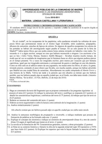 UNIVERSIDADES PÚBLICAS DE LA COMUNIDAD DE MADRID PRUEBA DE ACCESO A LAS ENSEÑANZAS UNIVERSITARIAS OFICIALES DE GRADO Curso 20102011 MATERIA LENGUA CASTELLANA Y LITERATURA II INSTRUCCIONES Y CRITERIOS GENERALES DE CALIFICACIÓN El estudiante deberá escoger una de las dos opciones y responder a todas las cuestiones de la opción elegida en cada uno de los apartados TIEMPO Una hora y treinta minutos OPCIÓN A En mi ciudad en los escaparates de las papelerías solía quedarme mirando las cubiertas de un…