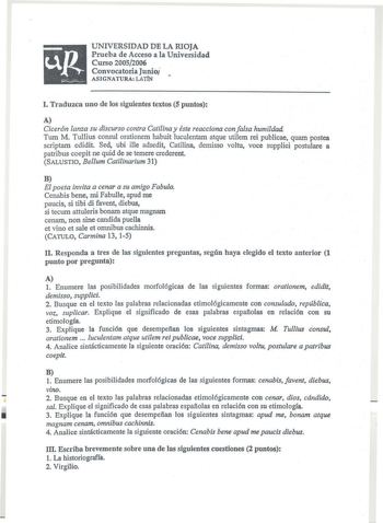 uR      UNIVERSIDAD DE LA RIOJA Prueba de Acceso a la Universidad Curso 20052006 Convocatoria Junioi ASIGNATURA LATIN l Traduzca uno de los siguientes textos 5 puntos A Cicerón lanza su discurso contra Catilina y éste reacciona con falsa humildad Tum M Tullius consul orationem habuit luculentam atque utilem reí publicae quam postea scriptam edidit Sed ubi ille adsedit Catilina demisso voltu voce supplici postulare a patribus coepit ne quid de se temere crederent SALUSTIO Bellum Catilinarium 31 …