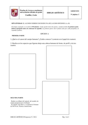 Pruebas de Acceso a enseñanzas universitarias oficiales de grado Castilla y León DIBUJO ARTÍSTICO EJERCICIO N páginas 2 OPTATIVIDAD EL ALUMNO DEBERÁ ESCOGER UNA DE LAS DOS OPCIONES A o B El tiempo asignado es en total de 90 minutos Cada opción tiene dos partes cuando termine la primera parte deberá entregarla antes de comenzar la segunda La primera parte vale 4 puntos dos por cada pregunta la segunda 6 puntos PRIMERA PARTE OPCION A 1Qué es el canon del cuerpo humano Cuáles conoces conteste en e…