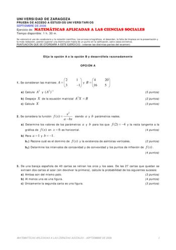 UNIVERSIDAD DE ZARAGOZA PRUEBA DE ACCESO A ESTUDIOS UNIVERSITARIOS SEPTIEMBRE DE 2006 Ejercicio de MATEMÁTICAS APLICADAS A LAS CIENCIAS SOCIALES Tiempo disponible 1 h 30 m Se valorará el uso de vocabulario y la notación científica Los errores ortográficos el desorden la falta de limpieza en la presentación y la mala redacción podrán suponer una disminución hasta de un punto en la calificación salvo casos extremos PUNTUACIÓN QUE SE OTORGARÁ A ESTE EJERCICIO véanse las distintas partes del examen…