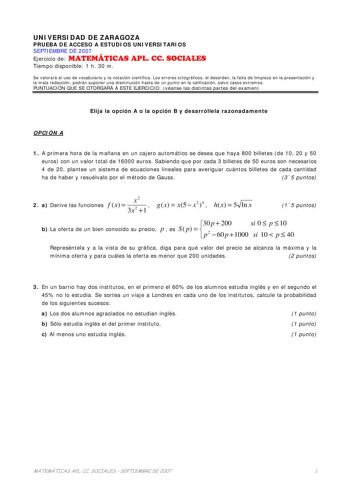 UNIVERSIDAD DE ZARAGOZA PRUEBA DE ACCESO A ESTUDIOS UNIVERSITARIOS SEPTIEMBRE DE 2007 Ejercicio de MATEMÁTICAS APL CC SOCIALES Tiempo disponible 1 h 30 m Se valorará el uso de vocabulario y la notación científica Los errores ortográficos el desorden la falta de limpieza en la presentación y la mala redacción podrán suponer una disminución hasta de un punto en la calificación salvo casos extremos PUNTUACIÓN QUE SE OTORGARÁ A ESTE EJERCICIO véanse las distintas partes del examen Elija la opción A…