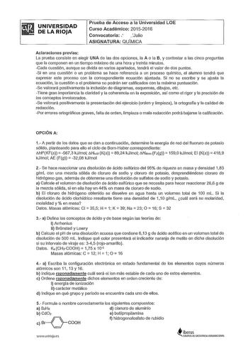 UNIVERSIDAD DE LA RIOJA Prueba de Acceso a la Universidad LOE Curso Académico 20152016 Convocatoria  Julio ASIGNATURA OUMICA Aclaraciones previas La prueba consiste en elegir UNA de las dos opciones la A o la B y contestar a las cinco preguntas que la componen en un tiempo máximo de una hora y treinta minutos Cada cuestión aunque se divida en varios apartados tendrá el valor de dos puntos Si en una cuestión o un problema se hace referencia a un proceso químico el alumno tendrá que expresar este…