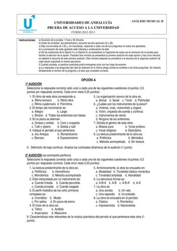 u Universidades Públicas de Andalucía UNIVERSIDADES DE ANDALUCÍA PRUEBA DE ACCESO A LA UNIVERSIDAD CURSO 20122013 ANÁLISIS MUSICAL II Instrucciones a Duración de la prueba 1 hora y 30 minutos b Antes de contestar lea atentamente y escuche las dos opciones A y B c Elija una de éstas A o B y sin mezclarlas responda a cada una de sus preguntas en todos sus apartados d La puntuación de cada apartado está indicada a continuación de éste e De las audiciones de la Opción A y la Opción B se presentará …