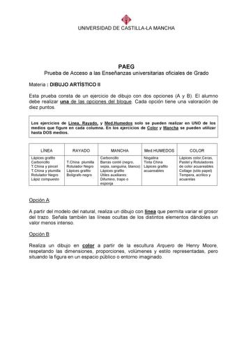 UNIVERSIDAD DE CASTILLALA MANCHA  PAEG Prueba de Acceso a las Enseñanzas universitarias oficiales de Grado Materia  DIBUJO ARTÍSTICO II Esta prueba consta de un ejercicio de dibujo con dos opciones A y B El alumno debe realizar una de las opciones del bloque Cada opción tiene una valoración de diez puntos  Los ejercicios de Línea Rayado y MedHumedos solo se pueden realizar en UNO de los medios que figure en cada columna En los ejercicios de Color y Mancha se pueden utilizar hasta DOS medios  LÍ…