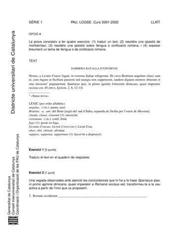 Districte universitari de Catalunya SRIE 1 PAU LOGSE Curs 20012002 LLATÍ OPCIÓ A La prova consisteix a fer quatre exercicis 1 traduir un text 2 resoldre una qestió de morfosintaxi 3 resoldre una qestió sobre llengua o civilització romana i 4 exposar breument un tema de llengua o de civilització romana TEXT DARRERA BATALLA DESPRTAC Hostes a Licinio Crasso fugati in extrema Italiae refugerunt Ibi circa Bruttium angulum clausi sunt et cum fugam in Siciliam pararent sed nauigia non suppeterent tand…