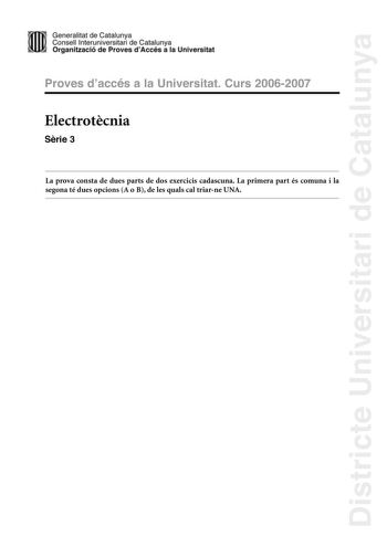 Districte Universitari de Catalunya Generalitat de Catailunya Consell lnterunirversitari de Catalunya 1 Organtzació de Proves dAccés a la Universitat Proves d accés a la Universitat Curs 20062007 Electrotcnia Srie 3 La prova consta de dues parts de dos exercicis cadascuna La primera part és comuna i la segona té dues opcions A o B de les quals cal triarne UNA PRIMERA PART Exercici 1 25 punts En cada qestió només es pot triar UNA resposta Resposta ben contestada 05 punts resposta mal contestada …