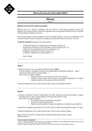 UIB M Prova daccés a la Universitat 2013 Disseny Model 2 Realitzau una de les dues opcions proposades Observau que no es demana lacabament total de lexercici sinó el desenvolupament inicial ben plantejat que us pugui permetre continuarlo hipotticament en una jornada distinta de la dara Llegiu bé lenunciat abans de comenar lexercici Heu de desenvolupar lexercici emprant la forma illustrada dibuix i mai les tres dimensions reals materials aferrats en forma volumtrica Sempre que sigui possible ind…