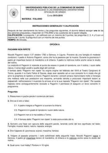 UNIVERSIDADES PÚBLICAS DE LA COMUNIDAD DE MADRID PRUEBA DE ACCESO A LAS ENSEÑANZAS UNIVERSITARIAS OFICIALES DE GRADO Curso 20152016 MATERIA ITALIANO INSTRUCCIONES GENERALES Y CALIFICACIÓN Después de leer atentamente los textos y las preguntas siguientes el alumno deberá escoger una de las dos opciones propuestas y responder en ITALIANO a las cuestiones de la opción elegida CALIFICACIÓN La pregunta 1 se calificará con un máximo de 3 puntos las preguntas 2 3 4 y 5 con un máximo de 1 punto la preg…