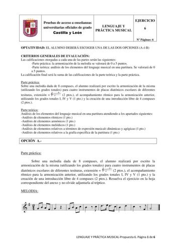 Pruebas de acceso a enseñanzas universitarias oficiales de grado Castilla y León LENGUAJE Y PRÁCTICA MUSICAL EJERCICIO 6 N Páginas 6 OPTATIVIDAD EL ALUMNO DEBERÁ ESCOGER UNA DE LAS DOS OPCIONES A ó B CRITERIOS GENERALES DE EVALUACIÓN Las calificaciones otorgadas a cada una de las partes serán las siguientes Parte práctica la armonización de la melodía se valorará de 0 a 5 puntos Parte teórica análisis de los elementos del lenguaje musical en una partitura Se valorará de 0 a 5 puntos La califica…