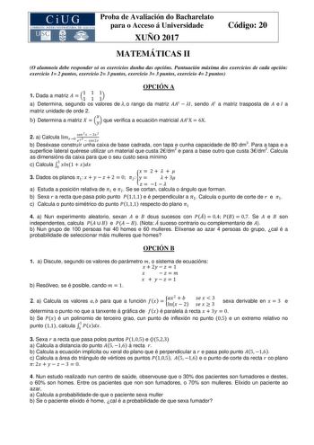 Proba de Avaliación do Bacharelato para o Acceso á Universidade XUÑO 2017 Código 20 MATEMÁTICAS II O alumnoa debe responder só os exercicios dunha das opcións Puntuación máxima dos exercicios de cada opción exercicio 1 2 puntos exercicio 2 3 puntos exercicio 3 3 puntos exercicio 4 2 puntos OPCIÓN A 1 Dada a matriz   11 1 1 11 a Determina segundo os valores de  o rango da matriz    sendo  a matriz trasposta de  e a matriz unidade de orde 2 b Determina a matriz     que verifica a ecuación matrici…