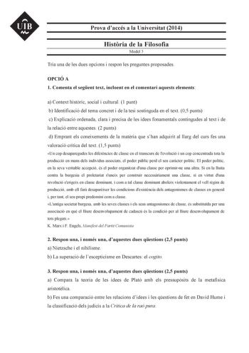 UIB N Prova daccés a la Universitat 2014 Histria de la Filosofia Model 3 Tria una de les dues opcions i respon les preguntes proposades OPCIÓ A 1 Comenta el segent text incloent en el comentari aquests elements a Context histric social i cultural 1 punt b Identificació del tema concret i de la tesi sostinguda en el text 05 punts c Explicació ordenada clara i precisa de les idees fonamentals contingudes al text i de la relació entre aquestes 2 punts d Emprant els coneixements de la matria que sh…