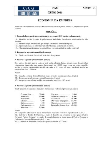 CiUG COMISIÓN INTERUNIVERSITARIA DE GA LI CIA PAU XUÑO 2011 Código 31 ECONOMÍA DA EMPRESA Instrucións O alumno debe elixir UNHA das dúas opcións e responder a todas as preguntas da opción escollida OPCIÓN A 1 Responda brevemente as seguintes catro preguntas 075 puntos cada pregunta 11 Identifica un dos órganos de goberno das Sociedades Anónimas e sinala unha das súas funcións 12 Enumera o tipo de decisións que integra a estratexia do marketingmix 13 Que se entende por autofinanciamento Ilustra …