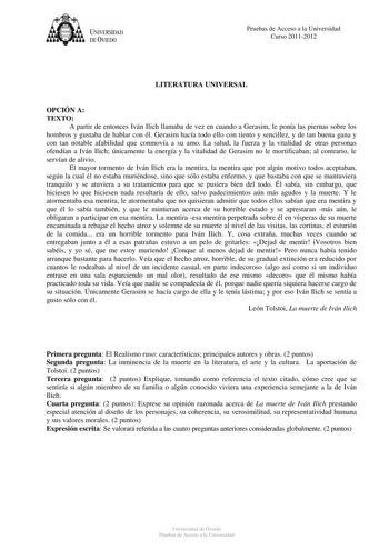 tJk  UNJVERSIDAD DEVIEDO Pruebas de Acceso a la Universidad Curso 20112012 LITERATURA UNIVERSAL OPCIÓN A TEXTO A partir de entonces Iván Ilich llamaba de vez en cuando a Gerasim le ponía las piernas sobre los hombros y gustaba de hablar con él Gerasim hacía todo ello con tiento y sencillez y de tan buena gana y con tan notable afabilidad que conmovía a su amo La salud la fuerza y la vitalidad de otras personas ofendían a Iván Ilich únicamente la energía y la vitalidad de Gerasim no le mortifica…