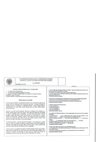 UNIVERSIDADES PÚBLICAS DE LA COMUNIDAD DE MADRID PRUEBA DE ACCESO A ESTUDIOS UNIVERSITARIOS LOGSE MATERIA INGLÉS Curso 20062007 QUESTIONS INSTRUCC IONES GENERALES Y VALORACIÓN 1 Lea tod o el texto cuidadosamente 2  Lea atentamente todas las preguntas de la prueba 3 Proceda a responder en lengua inglesa a las preguntas en e l papel de examen TIEMPO 1 hora y 30 minutos CA LIFICACIÓN  La puntuación máx ima de la prueba es de IOpuntos Mobile phones in social life Ten years ago everybody was gening …