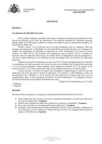 Universidad de Oviedo Pruebas de Acceso a la Universidad PAU Curso 20152016 FRANCÉS II OPCIÓN A Les émissions de téléréalité et les notes Ds le collge téléphones portables télévisions et ordinateurs font partie du quotidien des ados Ontils une influence sur les notes des adolescents  Une étude du ministre de lÉducation nationale réalisée auprs de 27000 jeunes a publié les résultats de limpact de tous ces phénomnes modernes sur lévolution des adolescents Premier constat cest la télévision qui es…