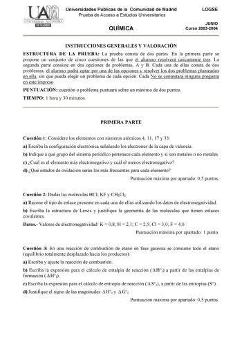 Universidades Públicas de la Comunidad de Madrid Prueba de Acceso a Estudios Universitarios QUÍMICA LOGSE JUNIO Curso 20032004 INSTRUCCIONES GENERALES Y VALORACIÓN ESTRUCTURA DE LA PRUEBA La prueba consta de dos partes En la primera parte se propone un conjunto de cinco cuestiones de las que el alumno resolverá únicamente tres La segunda parte consiste en dos opciones de problemas A y B Cada una de ellas consta de dos problemas el alumno podrá optar por una de las opciones y resolver los dos pr…