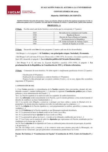 EVALUACIÓN PARA EL ACCESO A LA UNIVERSIDAD CONVOCATORIA DE 2019 Materia HISTORIA DE ESPAÑA INSTRUCCIONES Duración del ejercicio 1 hora y 30 minutos Elegir una de las dos opciones propuestas A ó B La calificación global es de 0 a 10 puntos Por cada falta de ortografía se restará 01 puntos hasta 1 punto como máximo PROPUESTA A 1 Parte Escriba usted cada hecho histórico con la fecha que le corresponda 15 puntos 1643 1520 1873 1986 1716 1981 Revuelta de los comuneros de Castilla Batalla de Rocroi D…