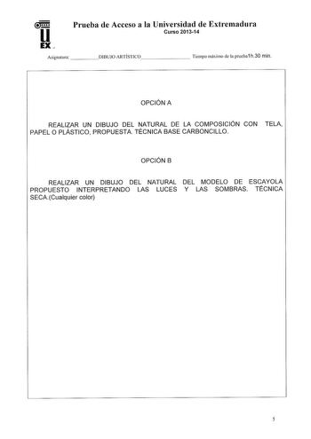 Prueba de Acceso a la Universidad de Extremadura Curso 201314 Asignatura   DIBUJO ARTÍSTICO      Tiempo máximo de la prueba1 h30 min OPCIÓN A REALIZAR UN DIBUJO DEL NATURAL DE LA COMPOSICIÓN CON TELA PAPEL O PLÁSTICO PROPUESTA TÉCNICA BASE CARBONCILLO OPCIÓN B REALIZAR UN DIBUJO DEL NATURAL DEL MODELO DE ESCAYOLA PROPUESTO INTERPRETANDO LAS LUCES Y LAS SOMBRAS TÉCNICA SECACualquier color 5