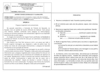 UNIVERSIDADES PÚBLICAS DE LA COMUNIDAD DE MADRID PRUEBA DE ACCESO A LAS ENSEÑANZAS UNIVERSITARIAS OFICIALES DE GRADO Curso 2015 2016 MATERIA PORTUGUÉS INSTRUCCIONES GENERALES Y VALORACIÓN INSTRUCCIONES Lea atentamente el texto y las preguntas y conteste a todas ellas en portugués CALIFICACIÓN Calificación sobre 10 Las preguntas 1 y 2 se calificarán entre 0 y 1 Las preguntas 3 y 4 entre 0 y 2 y la pregunta 5 entre 0 y 4 TIEMPO 90 minutos OPO A Preguia resgatada numa autoestrada Na passada sextaf…