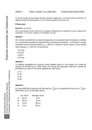 SRIE 2 PAAU LOGSE Curs 20002001 TECNOLOGIA INDUSTRIAL Districte universitari de Catalunya La prova consta de dues parts de dos exercicis cadascuna La primera part és comuna i la segona consta de dues opcions A o B entre les quals cal triarne una Primera part Exercici 1 25 punts Per a cada qestió només es pot triar una resposta Resposta ben contestada 05 punts resposta mal contestada 016 punts resposta no contestada 0 punts Qestió 1 Per mantenir sensiblement constant la temperatura dun producte …