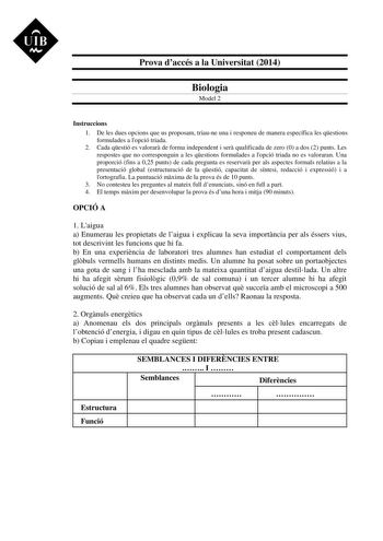 UIB M Prova daccés a la Universitat 2014 Biologia Model 2 Instruccions 1 De les dues opcions que us proposam triaune una i responeu de manera específica les qestions formulades a lopció triada 2 Cada qestió es valorar de forma independent i ser qualificada de zero 0 a dos 2 punts Les respostes que no corresponguin a les qestions formulades a lopció triada no es valoraran Una proporció fins a 025 punts de cada pregunta es reservar per als aspectes formals relatius a la presentació global estruct…