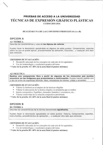 PRUEBAS DE ACCESO A LA UNIVERSIDAD TÉCNICAS DE EXPRESIÓN GRÁFICO PLÁSTICAS CURSO 20152016 REALIZAR UNA DE LAS 2 OPCIONES PROPUESTAS A o B OPCION A AlTEÓRICA De5cribe lascáráterísticásV USQS de loslápices de colores        Pedes icer la désciiPcióD apóndóiien a1gunos de Eestos iúOtos cornponentkLIporles y sobre los qué sé puede aplkar prClceclrnientos de aplicación funciones cÚalquier Otro dato CRITERIOS DE EVALUACIÓN  Desarrollo adecuado de los conceptos de cada uno de los apartados  Uso de ter…