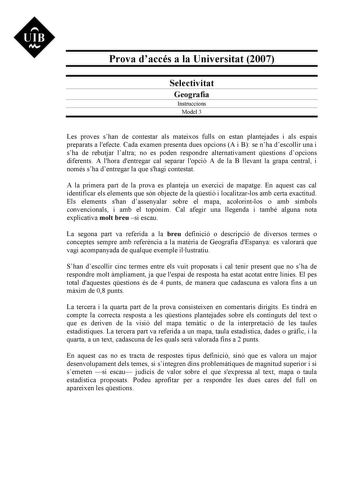 Prova daccés a la Universitat 2007 Selectivitat Geografia Instruccions Model 3 Les proves shan de contestar als mateixos fulls on estan plantejades i als espais preparats a lefecte Cada examen presenta dues opcions A i B se nha descollir una i sha de rebutjar laltra no es poden respondre alternativament qestions dopcions diferents A lhora dentregar cal separar lopció A de la B llevant la grapa central i només sha dentregar la que shagi contestat A la primera part de la prova es planteja un exer…