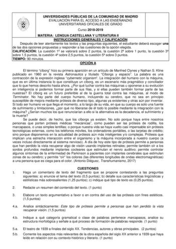 UNIVERSIDADES PÚBLICAS DE LA COMUNIDAD DE MADRID EVALUACIÓN PARA EL ACCESO A LAS ENSEÑANZAS UNIVERSITARIAS OFICIALES DE GRADO Curso 20182019 MATERIA LENGUA CASTELLANA Y LITERATURA II INSTRUCCIONES GENERALES Y CALIFICACIÓN Después de leer atentamente los textos y las preguntas siguientes el estudiante deberá escoger una de las dos opciones propuestas y responder a las cuestiones de la opción elegida CALIFICACIÓN La cuestión 1 se valorará sobre 2 puntos la cuestión 2 sobre 1 punto la cuestión 3 s…