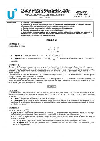 PRUEBA DE EVALUACIÓN DE BACHILLERATO PARA EL ACCESO A LA UNIVERSIDAD Y PRUEBAS DE ADMISIÓN ANDALUCÍA CEUTA MELILLA y CENTROS en MARRUECOS CURSO 20222023 MATEMATICAS APLICADAS A LAS CIENCIAS SOCIALES II Instrucciones a Duración 1 hora y 30 minutos b Elija cuatro de los ocho ejercicios propuestos de al menos tres bloques distintos Se corregirán los cuatro primeros ejercicios que aparezcan en el examen y que cumplan el requisito anterior c En cada ejercicio parte o apartado se indica la puntuación…