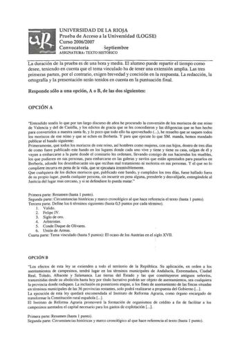 n   UNIVERSIDAD DE LA RIOJA Prueba de Acceso a la Universidad LOGSE Curso 20062007 Convocatoria  eptiembre ASIGNATURA TEXTO HISTÓRICO La duración de la prueba es de una hora y media El alumno puede repartir e tiempo como desee teniendo en cuenta que el tema vinculado ha de tener una extensión amplia Las tres primeras partes por el contrario exigen brevedad y concisión en la respuesta La redacción la ortografía y la presentación serán tenidos en cuenta en la puntuación final Responde sólo a una …