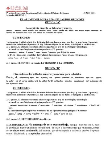 UnlYlllllOAD Dl AmUl111 fflAnOtA Pruebas de Acceso a Enseñanzas Universitarias Oficiales de Grado Materia GRIEGO II JUNIO 2011 EL ALUMNO ELEGIRÁ UNA DE LAS DOS OPCIONES OPCIÓN A La serpiente muerde al labrador y muere gewrgoj xeimwnoj wran eurwn ofin pephgota kruouj touton elehsaj kai labwn upo kolpon eqeto qermanqeij de ekeinoj kai analabwn thn idian fusin eplhce ton euergethn kai aneile CUESTIONES 1 6 puntos Análisis sintáctico del texto diciendo las oraciones que hay y sus clases 3 puntos tr…