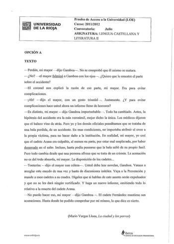 UNIVERSIDAD DE LA RIOJA Prueba de Acceso a la Universidad LOE Curso 20112012 Convocatoria Julio ASIGNATURA LENGUA CASTELLANA Y LITERATURA II OPCIÓN A TEXTO Perdón mi mayor dijo Gamboa No se comprobó que él mismo se matara No el mayor fulminó a Gamboa con los ojos Quiere que le muestre el parte sobre el accidente El coronel nos explicó la razón de ese parte mi mayor Era para evitar complicaciones Ah dijo el mayor con un gesto triunfal Justamente Y para evitar complicaciones hace usted ahora un i…