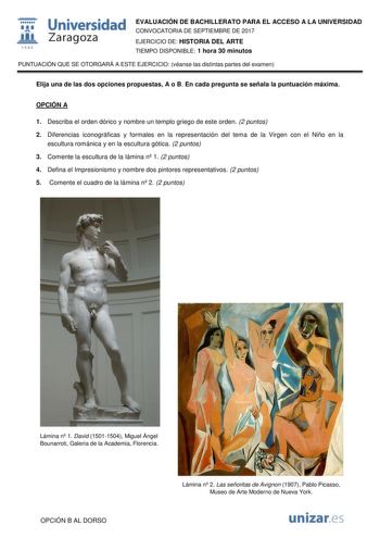  fil 1S42 Universidad Zaragoza EVALUACIÓN DE BACHILLERATO PARA EL ACCESO A LA UNIVERSIDAD CONVOCATORIA DE SEPTIEMBRE DE 2017 EJERCICIO DE HISTORIA DEL ARTE TIEMPO DISPONIBLE 1 hora 30 minutos PUNTUACIÓN QUE SE OTORGARÁ A ESTE EJERCICIO véanse las distintas partes del examen Elija una de las dos opciones propuestas A o B En cada pregunta se señala la puntuación máxima OPCIÓN A 1 Describa el orden dórico y nombre un templo griego de este orden 2 puntos 2 Diferencias iconográficas y formales en la…