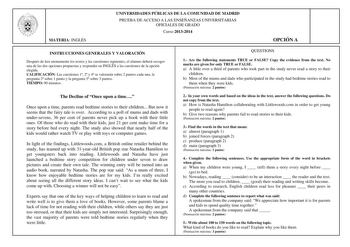 MATERIA INGLÉS UNIVERSIDADES PÚBLICAS DE LA COMUNIDAD DE MADRID PRUEBA DE ACCESO A LAS ENSEÑANZAS UNIVERSITARIAS OFICIALES DE GRADO Curso 20132014 OPCIÓN A INSTRUCCIONES GENERALES Y VALORACIÓN Después de leer atentamente los textos y las cuestiones siguientes el alumno deberá escoger una de las dos opciones propuestas y responder en INGLS a las cuestiones de la opción elegida CALIFICACIÓN Las cuestiones 1 2 y 4 se valorarán sobre 2 puntos cada una la pregunta 3 sobre 1 punto y la pregunta 5 sob…