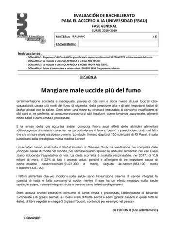 EVALUACIÓN DE BACHILLERATO PARA EL ACCCESO A LA UNIVERSIDAD EBAU FASE GENERAL CURSO 20182019 MATERIA ITALIANO 1 Convocatoria Instrucciones  DOMANDA 1 Rispondere VERO o FALSO e giustificare la risposta utilizzando ESATTAMENTE le informazioni del testo  DOMANDA 2 La risposta  UNA SOLA PAROLA e si trova NEL TESTO  DOMANDA 3 La risposta  UNA SOLA PAROLA e NON SI TROVA NEL TESTO  DOMANDA 4 Prima di cominciare a scrivere devi LEGGERE BENE largomento richiesto OPCIÓN A Mangiare male uccide pi del fumo…