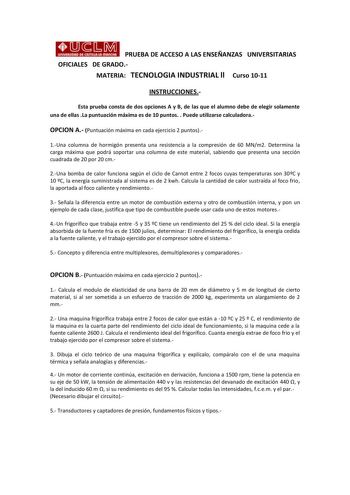 PRUEBA DE ACCESO A LAS ENSEÑANZAS UNIVERSITARIAS OFICIALES DE GRADO MATERIA TECNOLOGIA INDUSTRIAL ll Curso 1011 INSTRUCCIONES Esta prueba consta de dos opciones A y B de las que el alumno debe de elegir solamente una de ellas La puntuación máxima es de 10 puntos  Puede utilizarse calculadora OPCION A Puntuación máxima en cada ejercicio 2 puntos 1Una columna de hormigón presenta una resistencia a la compresión de 60 MNm2 Determina la carga máxima que podrá soportar una columna de este material s…