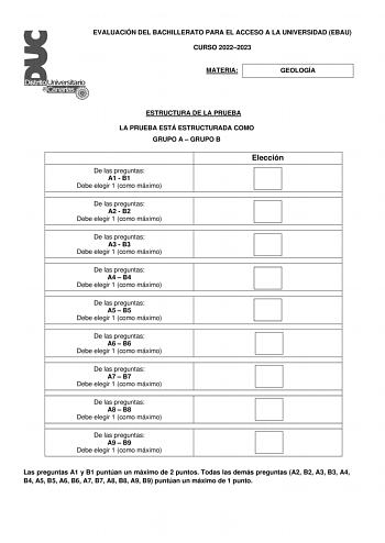 EVALUACIÓN DEL BACHILLERATO PARA EL ACCESO A LA UNIVERSIDAD EBAU CURSO 20222023 MATERIA GEOLOGÍA ESTRUCTURA DE LA PRUEBA LA PRUEBA ESTÁ ESTRUCTURADA COMO GRUPO A  GRUPO B De las preguntas A1  B1 Debe elegir 1 como máximo Elección De las preguntas A2  B2 Debe elegir 1 como máximo De las preguntas A3  B3 Debe elegir 1 como máximo De las preguntas A4  B4 Debe elegir 1 como máximo De las preguntas A5  B5 Debe elegir 1 como máximo De las preguntas A6  B6 Debe elegir 1 como máximo De las preguntas A7…