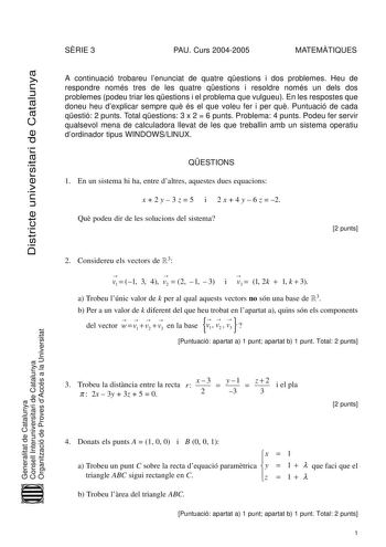 Districte universitari de Catalunya SRIE 3 PAU Curs 20042005 MATEMTIQUES A continuació trobareu lenunciat de quatre qestions i dos problemes Heu de respondre només tres de les quatre qestions i resoldre només un dels dos problemes podeu triar les qestions i el problema que vulgueu En les respostes que doneu heu dexplicar sempre qu és el que voleu fer i per qu Puntuació de cada qestió 2 punts Total qestions 3 x 2  6 punts Problema 4 punts Podeu fer servir qualsevol mena de calculadora llevat de …