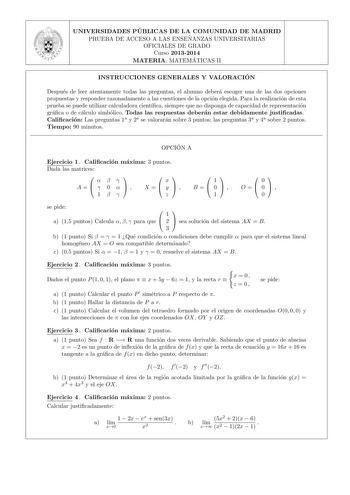 UNIVERSIDADES PU BLICAS DE LA COMUNIDAD DE MADRID PRUEBA DE ACCESO A LAS ENSEN ANZAS UNIVERSITARIAS OFICIALES DE GRADO Curso 20132014 MATERIA MATEMA TICAS II INSTRUCCIONES GENERALES Y VALORACIO N Despues de leer atentamente todas las preguntas el alumno debera escoger una de las dos opciones propuestas y responder razonadamente a las cuestiones de la opcion elegida Para la realizacion de esta prueba se puede utilizar calculadora cientca siempre que no disponga de capacidad de representacion gra…